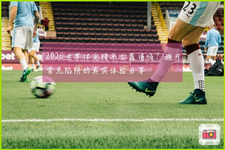 2026世界杯竞猜平台靠谱吗？避开常见陷阱的真实体验分享